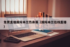免费直播国际米兰热身赛（国际米兰在线直播）