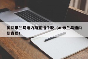 国际米兰乌迪内斯直播今晚（ac米兰乌迪内斯直播）